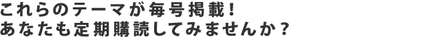 これらのテーマが毎号掲載！あなたも定期購読してみませんか？